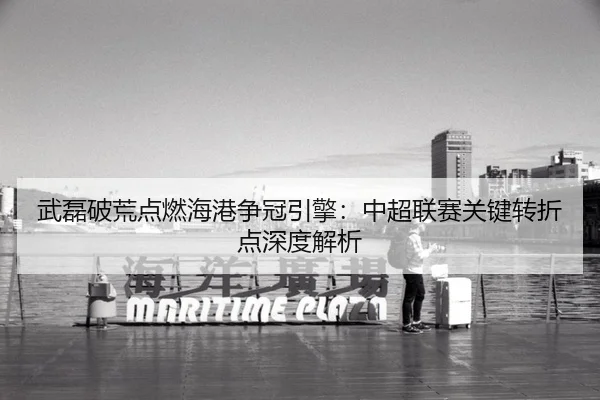 武磊破荒点燃海港争冠引擎：中超联赛关键转折点深度解析