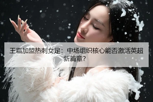王霜加盟热刺女足：中场组织核心能否激活英超新篇章？